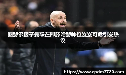 图赫尔接掌曼联在即滕哈赫帅位岌岌可危引发热议